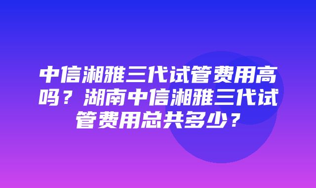 中信湘雅三代试管费用高吗？湖南中信湘雅三代试管费用总共多少？