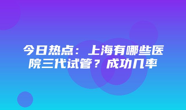 今日热点：上海有哪些医院三代试管？成功几率