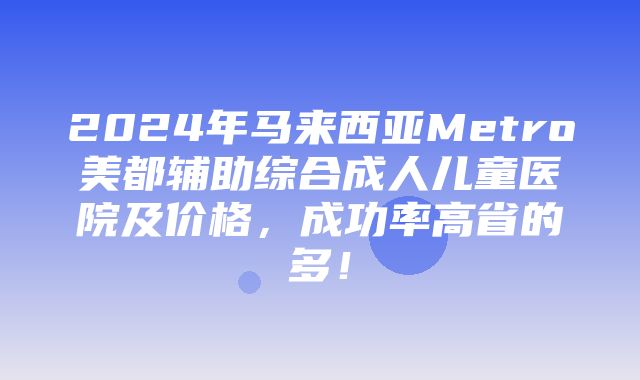 2024年马来西亚Metro美都辅助综合成人儿童医院及价格，成功率高省的多！