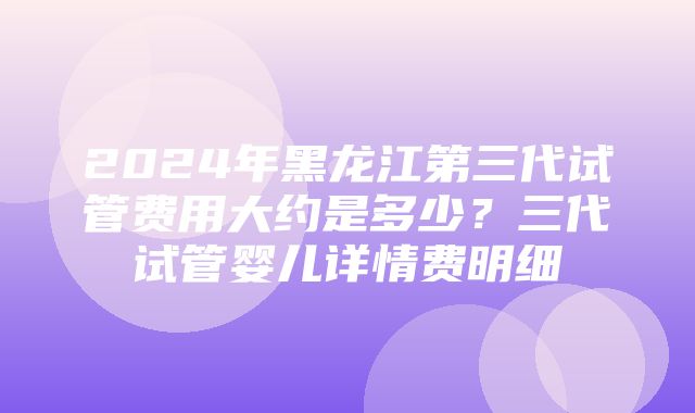 2024年黑龙江第三代试管费用大约是多少？三代试管婴儿详情费明细