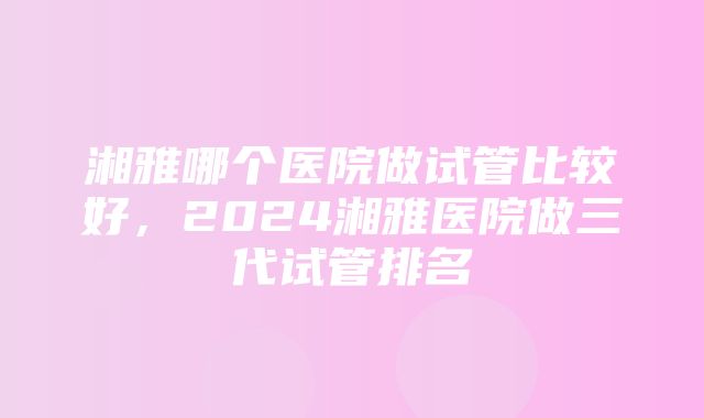 湘雅哪个医院做试管比较好，2024湘雅医院做三代试管排名