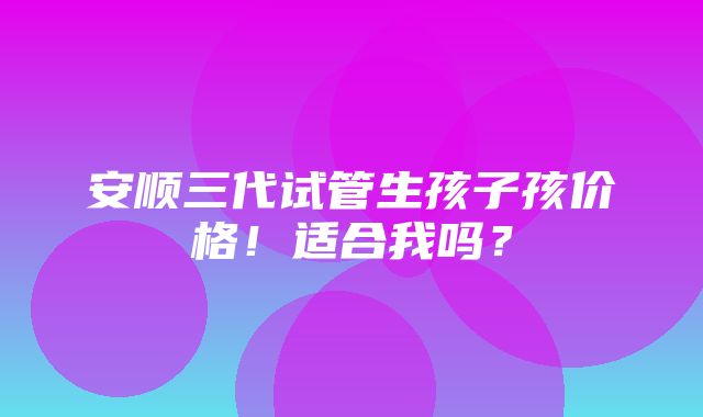 安顺三代试管生孩子孩价格！适合我吗？