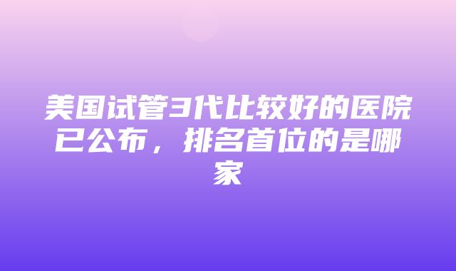 美国试管3代比较好的医院已公布，排名首位的是哪家