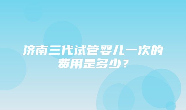 济南三代试管婴儿一次的费用是多少？