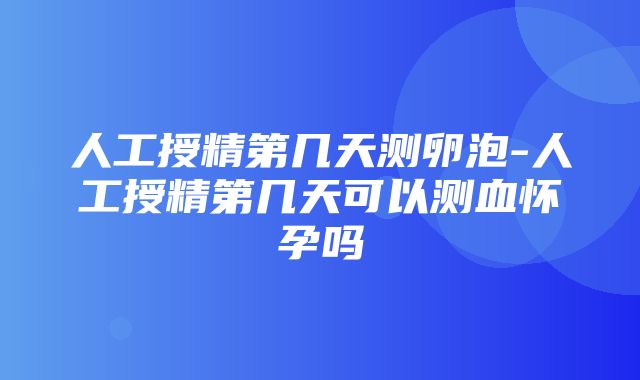 人工授精第几天测卵泡-人工授精第几天可以测血怀孕吗