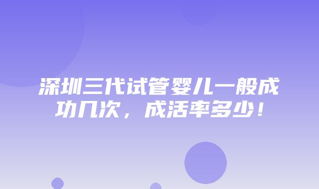 深圳三代试管婴儿一般成功几次，成活率多少！