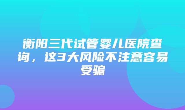 衡阳三代试管婴儿医院查询，这3大风险不注意容易受骗