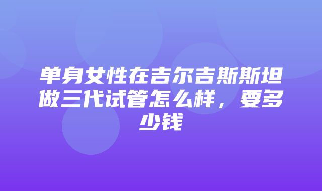 单身女性在吉尔吉斯斯坦做三代试管怎么样，要多少钱