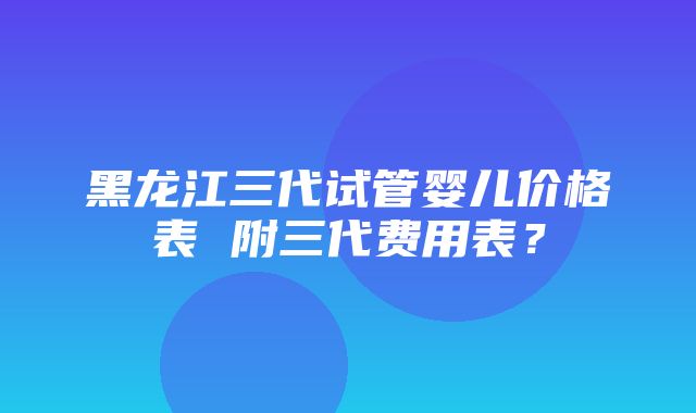 黑龙江三代试管婴儿价格表 附三代费用表？