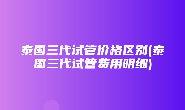 泰国三代试管价格区别(泰国三代试管费用明细)