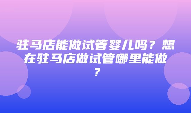 驻马店能做试管婴儿吗？想在驻马店做试管哪里能做？