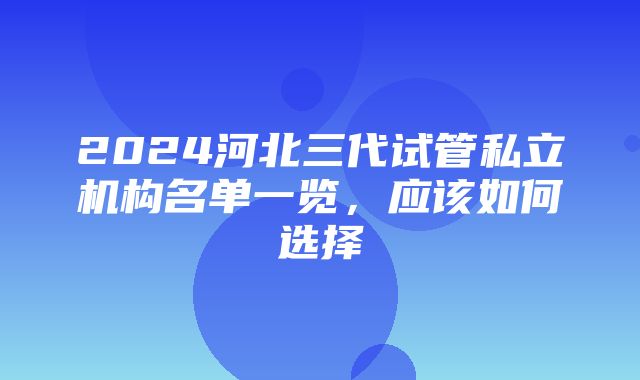 2024河北三代试管私立机构名单一览，应该如何选择