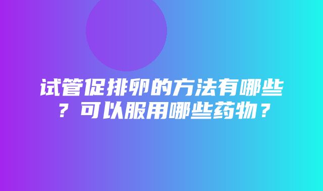 试管促排卵的方法有哪些？可以服用哪些药物？