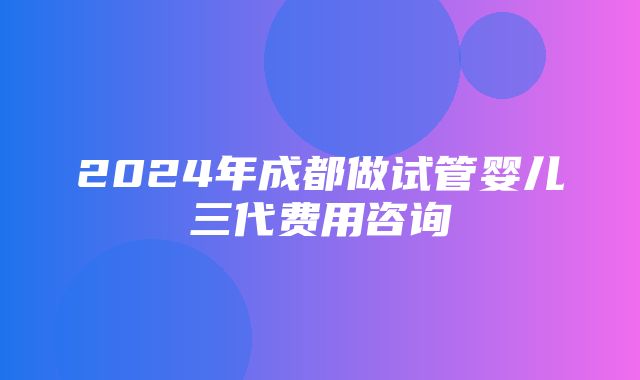 2024年成都做试管婴儿三代费用咨询