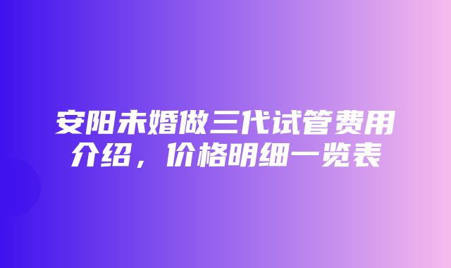 安阳未婚做三代试管费用介绍，价格明细一览表