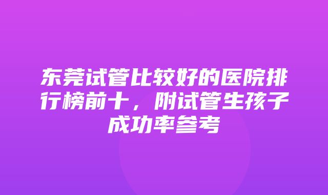 东莞试管比较好的医院排行榜前十，附试管生孩子成功率参考