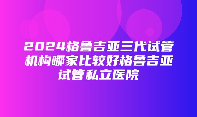 2024格鲁吉亚三代试管机构哪家比较好格鲁吉亚试管私立医院