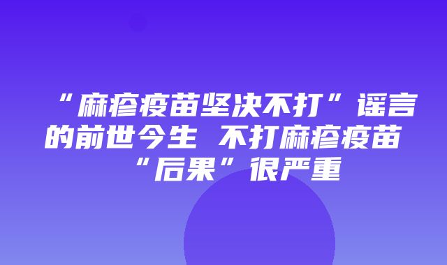 “麻疹疫苗坚决不打”谣言的前世今生 不打麻疹疫苗“后果”很严重