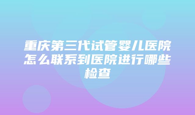 重庆第三代试管婴儿医院怎么联系到医院进行哪些检查