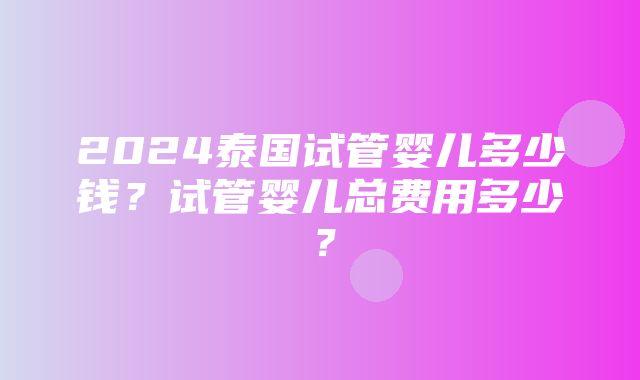 2024泰国试管婴儿多少钱？试管婴儿总费用多少？