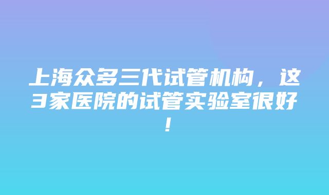 上海众多三代试管机构，这3家医院的试管实验室很好！