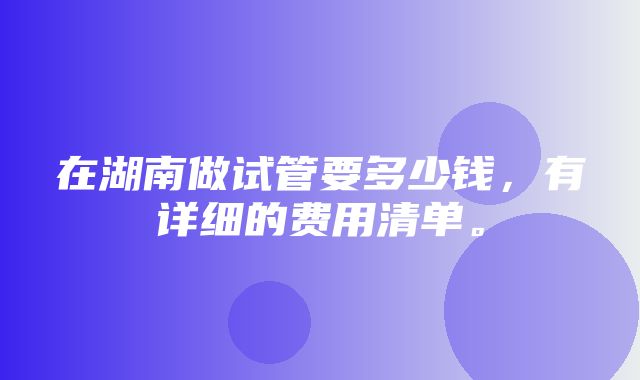 在湖南做试管要多少钱，有详细的费用清单。