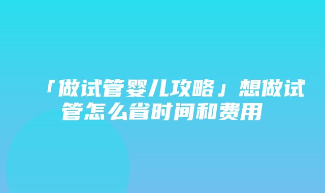 「做试管婴儿攻略」想做试管怎么省时间和费用