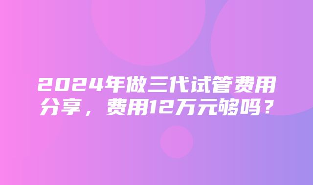 2024年做三代试管费用分享，费用12万元够吗？