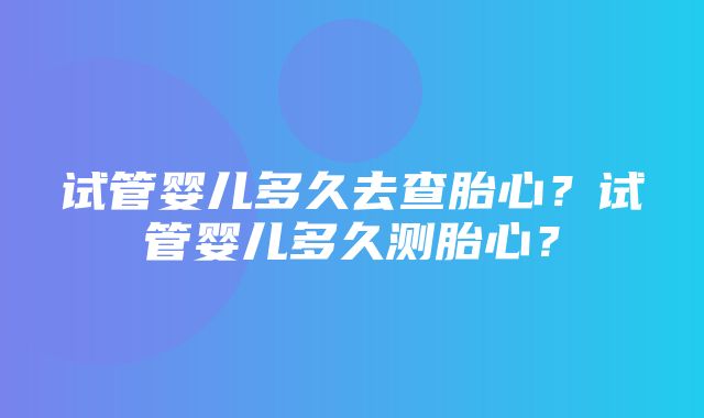 试管婴儿多久去查胎心？试管婴儿多久测胎心？