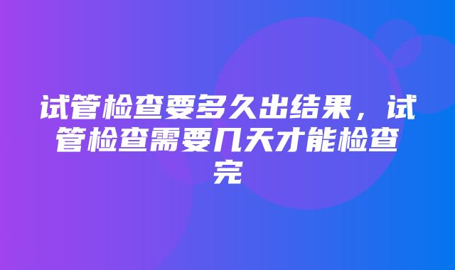 试管检查要多久出结果，试管检查需要几天才能检查完