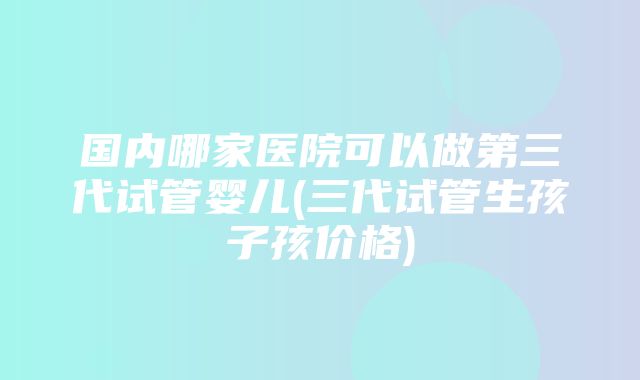 国内哪家医院可以做第三代试管婴儿(三代试管生孩子孩价格)