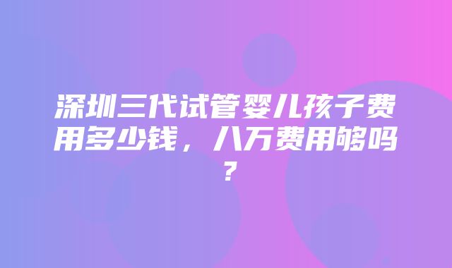 深圳三代试管婴儿孩子费用多少钱，八万费用够吗？