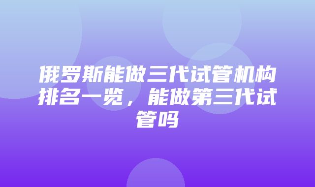 俄罗斯能做三代试管机构排名一览，能做第三代试管吗