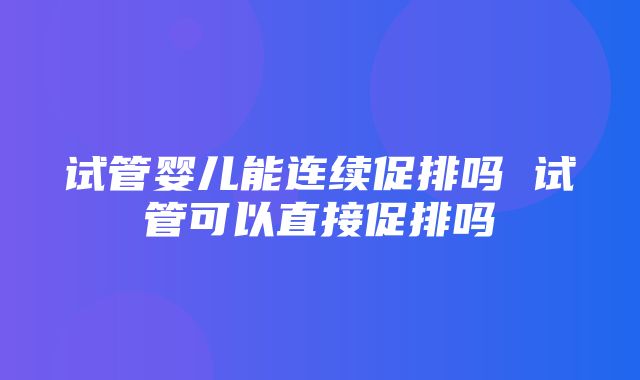 试管婴儿能连续促排吗 试管可以直接促排吗