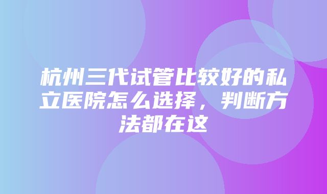 杭州三代试管比较好的私立医院怎么选择，判断方法都在这