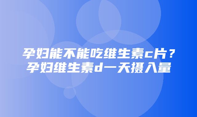 孕妇能不能吃维生素c片？孕妇维生素d一天摄入量