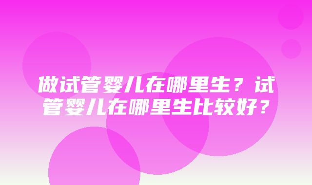 做试管婴儿在哪里生？试管婴儿在哪里生比较好？