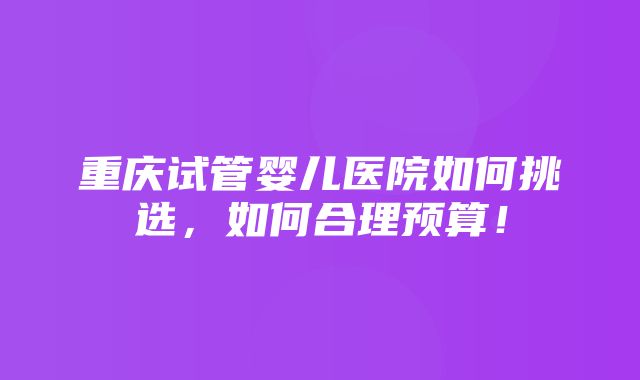 重庆试管婴儿医院如何挑选，如何合理预算！