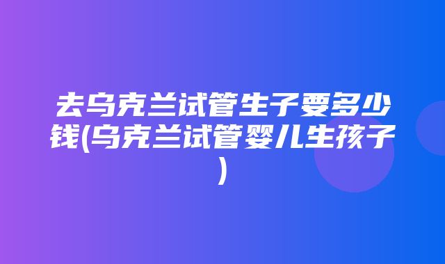 去乌克兰试管生子要多少钱(乌克兰试管婴儿生孩子)