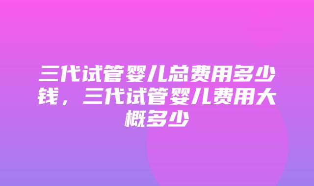 三代试管婴儿总费用多少钱，三代试管婴儿费用大概多少