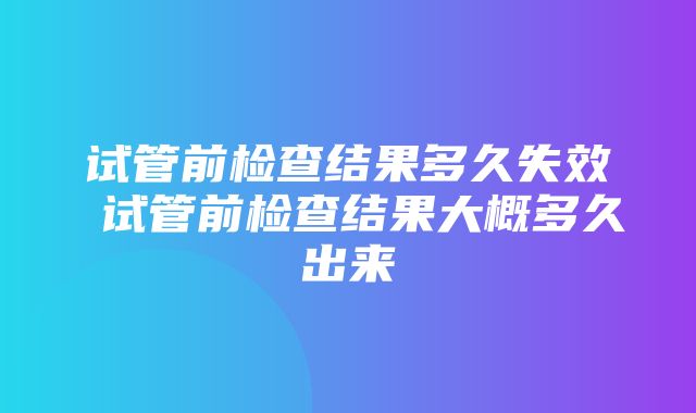 试管前检查结果多久失效 试管前检查结果大概多久出来