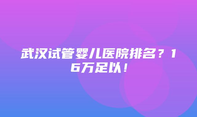 武汉试管婴儿医院排名？16万足以！