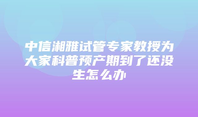 中信湘雅试管专家教授为大家科普预产期到了还没生怎么办