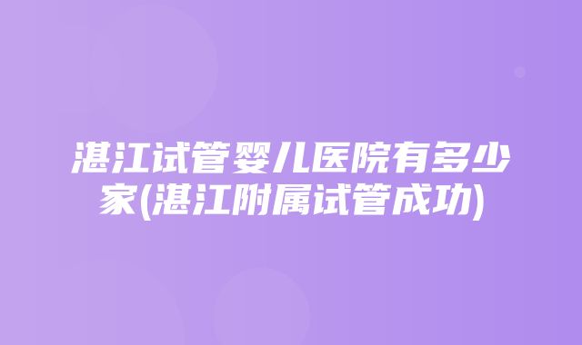 湛江试管婴儿医院有多少家(湛江附属试管成功)