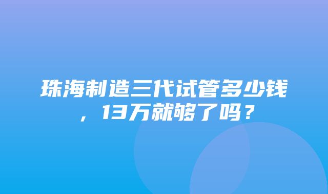 珠海制造三代试管多少钱，13万就够了吗？