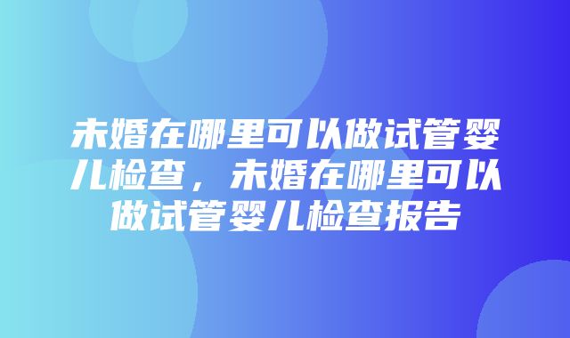 未婚在哪里可以做试管婴儿检查，未婚在哪里可以做试管婴儿检查报告