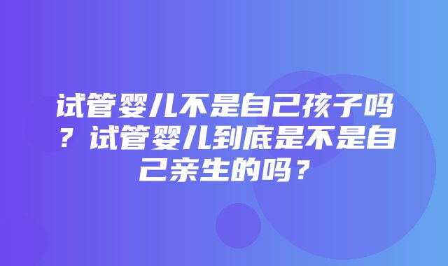 试管婴儿不是自己孩子吗？试管婴儿到底是不是自己亲生的吗？