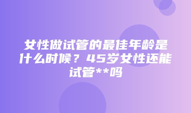 女性做试管的最佳年龄是什么时候？45岁女性还能试管**吗