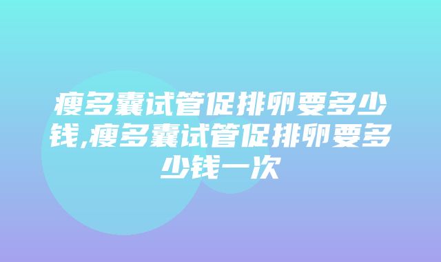 瘦多囊试管促排卵要多少钱,瘦多囊试管促排卵要多少钱一次