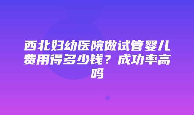 西北妇幼医院做试管婴儿费用得多少钱？成功率高吗